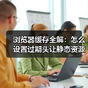 浏览器缓存全解：怎么设置过期头让静态资源飞起来